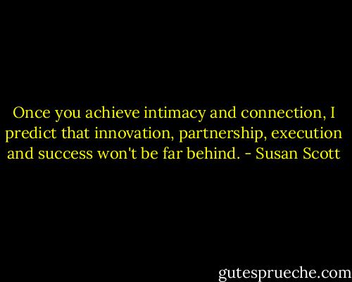 Once you achieve intimacy and connection, I predict that innovation, partnership, execution and success won't be far behind. - Susan Scott