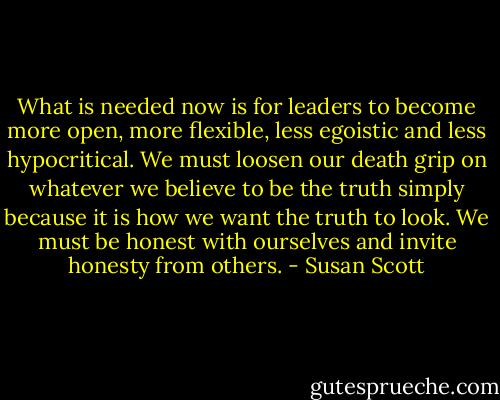 What is needed now is for leaders to become more open, more flexible, less egoistic and less hypocritical. We must loosen our death grip on whatever we believe to be the truth simply because it is how we want the truth to look. We must be honest with ourselves and invite honesty from others. - Susan Scott