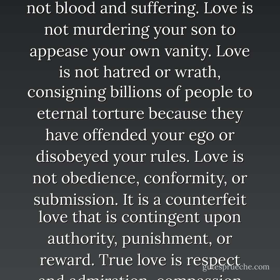 I do understand what love is, and that is one of the reasons I can never again be a Christian. Love is not self denial. Love is not blood and suffering. Love is not murdering your son to appease your own vanity. Love is not hatred or wrath, consigning billions of people to eternal torture because they have offended your ego or disobeyed your rules. Love is not obedience, conformity, or submission. It is a counterfeit love that is contingent upon authority, punishment, or reward. True love is respect and admiration, compassion and kindness, freely given by a healthy, unafraid human being. - Dan   Barker