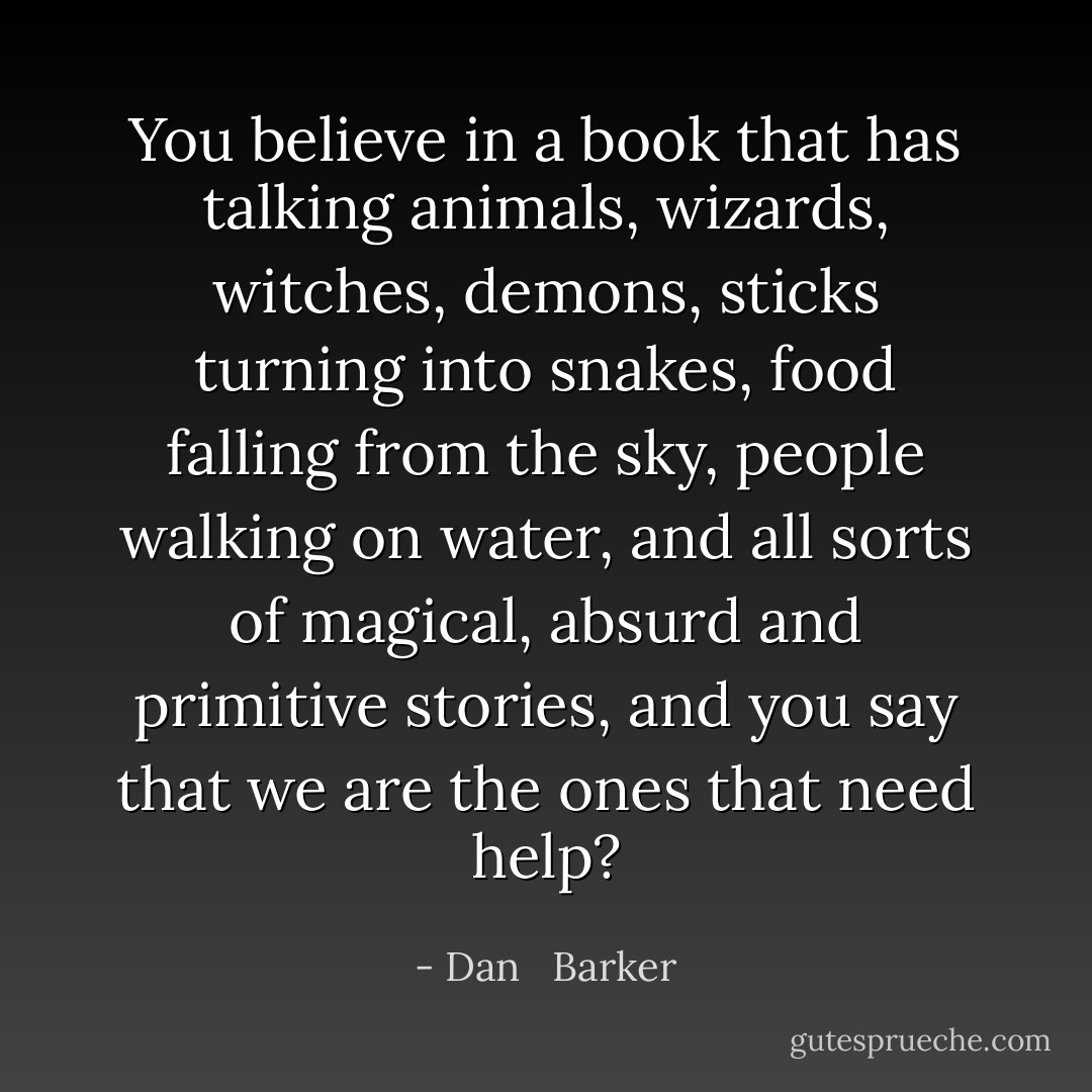 You believe in a book that has talking animals, wizards, witches, demons, sticks turning into snakes, food falling from the sky, people walking on water, and all sorts of magical, absurd and primitive stories, and you say that we are the ones that need help? - Dan   Barker