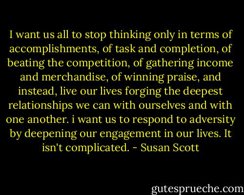 I want us all to stop thinking only in terms of accomplishments, of task and completion, of beating the competition, of gathering income and merchandise, of winning praise, and instead, live our lives forging the deepest relationships we can with ourselves and with one another. i want us to respond to adversity by deepening our engagement in our lives. It isn't complicated. - Susan Scott