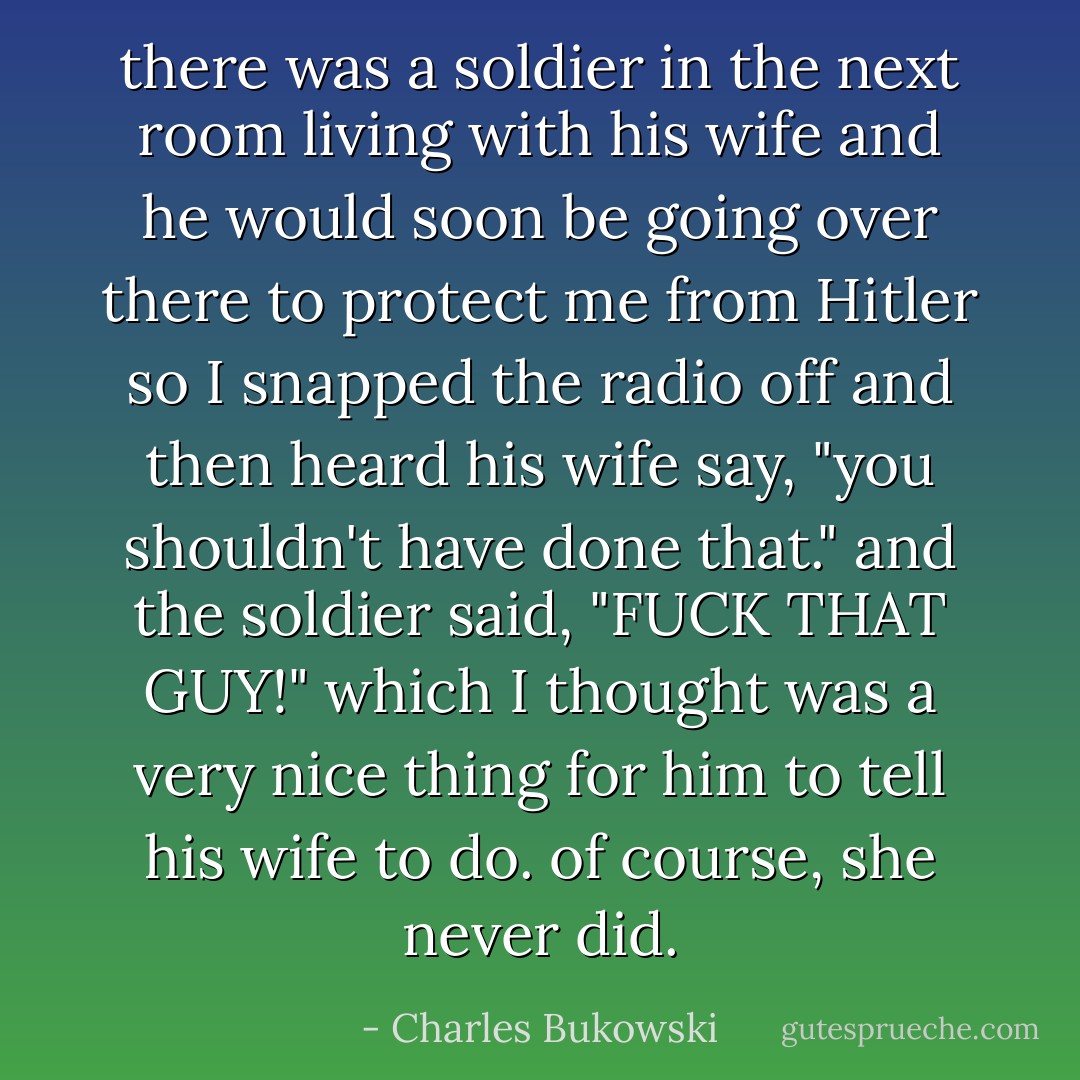 there was a soldier in the next room living with his wife and he would soon be going over there to protect me from Hitler so I snapped the radio off and then heard his wife say, "you shouldn't have done that." and the soldier said, "FUCK THAT GUY!" which I thought was a very nice thing for him to tell his wife to do. of course, she never did. - Charles Bukowski
