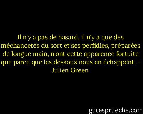Il n'y a pas de hasard, il n'y a que des méchancetés du sort et ses perfidies, préparées de longue main, n'ont cette apparence fortuite que parce que les dessous nous en échappent. - Julien Green