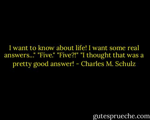 I want to know about life! I want some real answers..."<br />"Five."<br />"Five?!"<br />"I thought that was a pretty good answer! - Charles M. Schulz