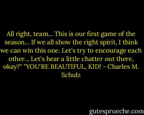 All right, team... This is our first game of the season... If we all show the right spirit, I think we can win this one. Let's try to encourage each other... Let's hear a little chatter out there, okay?"<br />"YOU'RE BEAUTIFUL, KID! - Charles M. Schulz