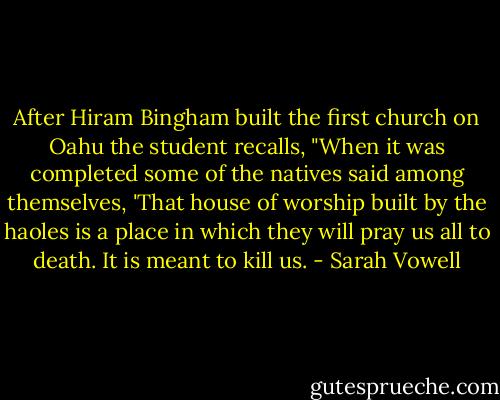 After Hiram Bingham built the first church on Oahu the student recalls, "When it was completed some of the natives said among themselves, 'That house of worship built by the haoles is a place in which they will pray us all to death. It is meant to kill us. - Sarah Vowell