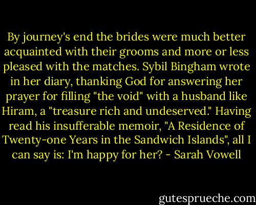 By journey's end the brides were much better acquainted with their grooms and more or less pleased with the matches. Sybil Bingham wrote in her diary, thanking God for answering her prayer for filling "the void" with a husband like Hiram, a "treasure rich and undeserved." Having read his insufferable memoir, "A Residence of Twenty-one Years in the Sandwich Islands", all I can say is: I'm happy for her? - Sarah Vowell