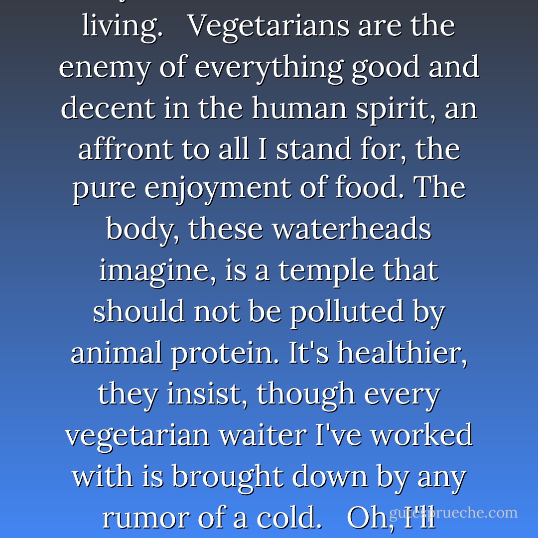 Vegetarians, and their Hezbollah-like splinter-faction, the vegans, are a persistent irritant to any chef worth a damn. <br /><br />To me, life without veal stock, pork fat, sausage, organ meat, demi-glace, or even stinky cheese is a life not worth living. <br /><br />Vegetarians are the enemy of everything good and decent in the human spirit, an affront to all I stand for, the pure enjoyment of food. The body, these waterheads imagine, is a temple that should not be polluted by animal protein. It's healthier, they insist, though every vegetarian waiter I've worked with is brought down by any rumor of a cold. <br /><br />Oh, I'll accomodate them, I'll rummage around for something to feed them, for a 'vegetarian plate', if called on to do so. Fourteen dollars for a few slices of grilled eggplant and zucchini suits my food cost fine. - Anthony Bourdain