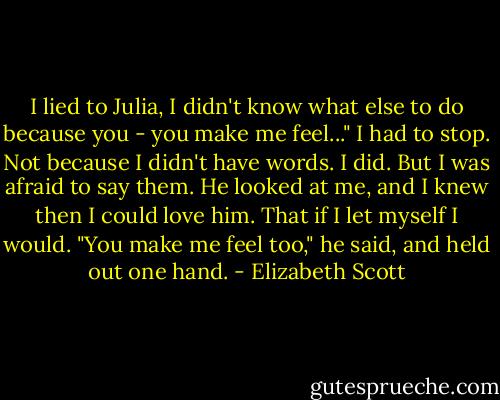 I lied to Julia, I didn't know what else to do because you - you make me feel..." I had to stop. Not because I didn't have words. I did. But I was afraid to say them.<br />He looked at me, and I knew then I could love him. That if I let myself I would.<br />"You make me feel too," he said, and held out one hand. - Elizabeth Scott