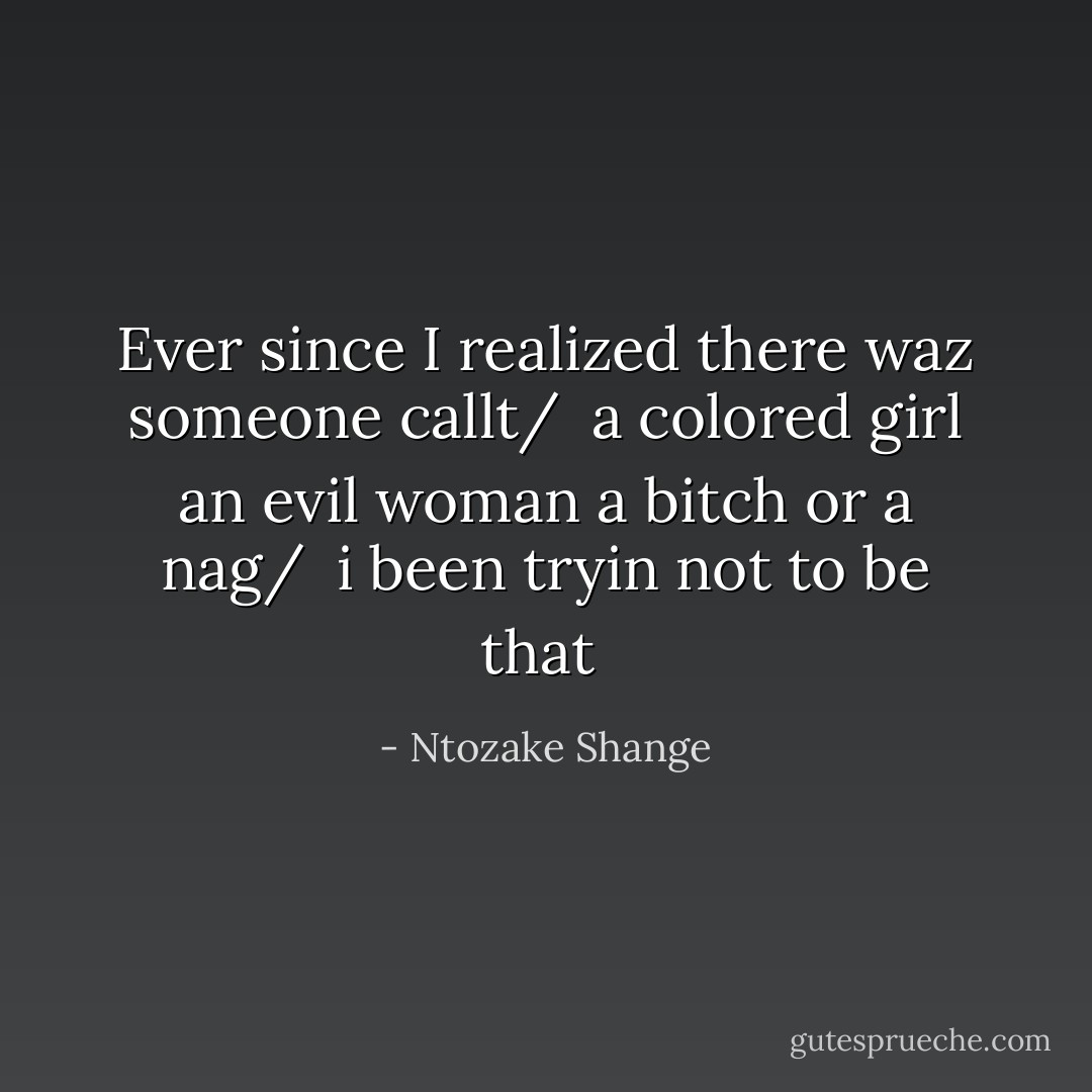 Ever since I realized there waz someone callt/ <br />a colored girl an evil woman a bitch or a nag/ <br />i been tryin not to be that  - Ntozake Shange