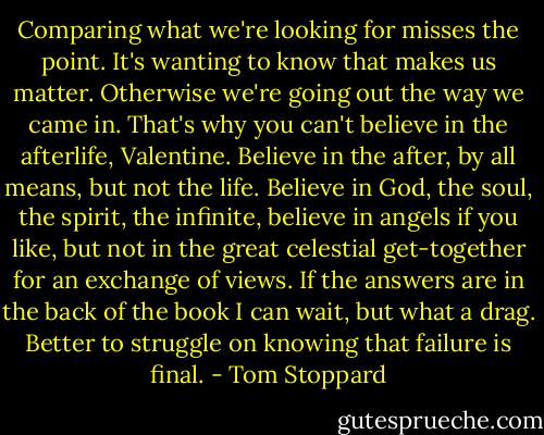 Comparing what we're looking for misses the point. It's wanting to know that makes us matter. Otherwise we're going out the way we came in. That's why you can't believe in the afterlife, Valentine. Believe in the after, by all means, but not the life. Believe in God, the soul, the spirit, the infinite, believe in angels if you like, but not in the great celestial get-together for an exchange of views. If the answers are in the back of the book I can wait, but what a drag. Better to struggle on knowing that failure is final. - Tom Stoppard