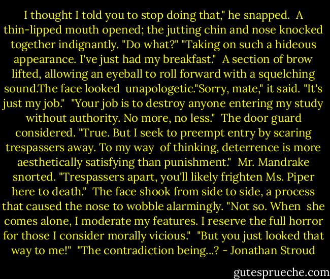I thought I told you to stop doing that," he snapped. <br />A thin-lipped mouth opened; the jutting chin and nose knocked together indignantly. "Do what?"<br />"Taking on such a hideous appearance. I've just had my breakfast." <br />A section of brow lifted, allowing an eyeball to roll forward with a squelching sound.The face looked <br />unapologetic."Sorry, mate," it said. "It's just my job." <br />"Your job is to destroy anyone entering my study without authority. No more, no less." <br />The door guard considered. "True. But I seek to preempt entry by scaring trespassers away. To my way <br />of thinking, deterrence is more aesthetically satisfying than punishment." <br />Mr. Mandrake snorted. "Trespassers apart, you'll likely frighten Ms. Piper here to death." <br />The face shook from side to side, a process that caused the nose to wobble alarmingly. "Not so. When <br />she comes alone, I moderate my features. I reserve the full horror for those I consider morally vicious." <br />"But you just looked that way to me!" <br />"The contradiction being...? - Jonathan Stroud