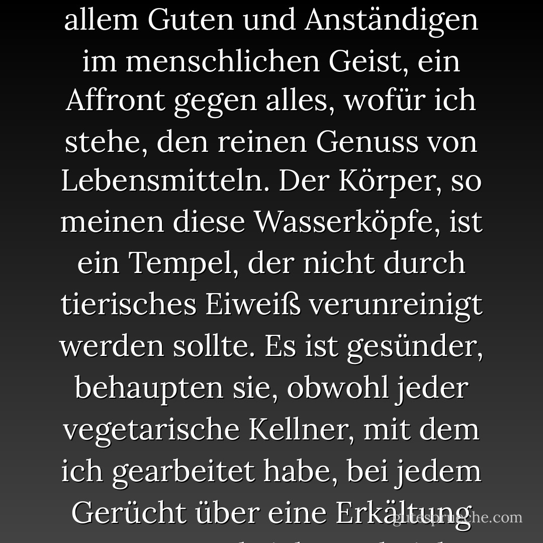 Vegetarier und ihre Hisbollah-ähnliche Splittergruppe, die Veganer, sind ein ständiges Ärgernis für jeden Koch, der etwas auf sich hält. <br /><br />Für mich ist ein Leben ohne Kalbsfond, Schweinefett, Wurst, Organfleisch, Demi-Glace oder sogar stinkenden Käse ein Leben, das nicht lebenswert ist. <br /><br />Vegetarier sind der Feind von allem Guten und Anständigen im menschlichen Geist, ein Affront gegen alles, wofür ich stehe, den reinen Genuss von Lebensmitteln. Der Körper, so meinen diese Wasserköpfe, ist ein Tempel, der nicht durch tierisches Eiweiß verunreinigt werden sollte. Es ist gesünder, behaupten sie, obwohl jeder vegetarische Kellner, mit dem ich gearbeitet habe, bei jedem Gerücht über eine Erkältung zusammenbricht. <br /><br />Oh, ich werde ihnen entgegenkommen, ich werde nach etwas kramen, um sie zu füttern, für einen "vegetarischen Teller", wenn ich dazu aufgefordert werde. Vierzehn Dollar für ein paar gegrillte Auberginen- und Zucchinischeiben passen gut zu meinen Essenskosten. - Anthony Bourdain<