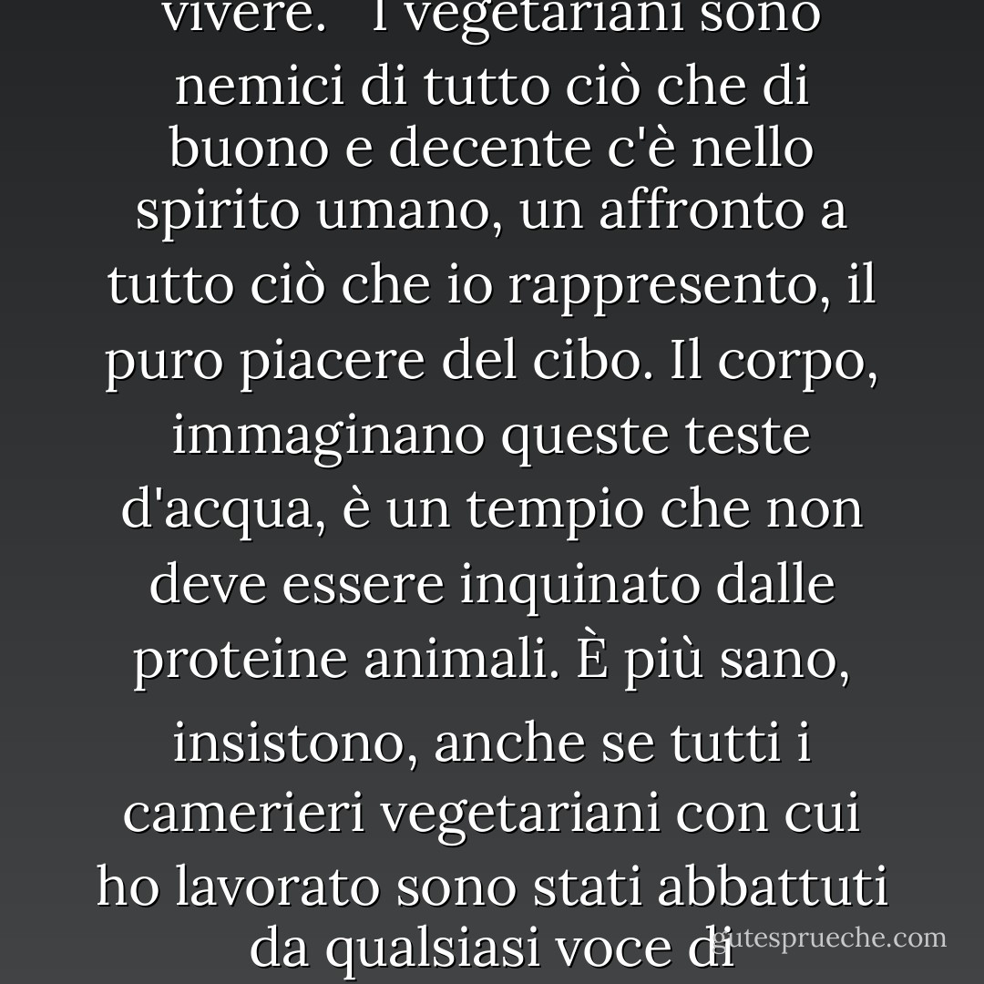 I vegetariani, e la loro scissione simile a Hezbollah, i vegani, sono un'irritazione persistente per qualsiasi chef degno di nota. <br /><br />Per me, la vita senza brodo di vitello, grasso di maiale, salsiccia, carne d'organo, demi-glace o persino formaggio puzzolente è una vita che non vale la pena di vivere. <br /><br />I vegetariani sono nemici di tutto ciò che di buono e decente c'è nello spirito umano, un affronto a tutto ciò che io rappresento, il puro piacere del cibo. Il corpo, immaginano queste teste d'acqua, è un tempio che non deve essere inquinato dalle proteine animali. È più sano, insistono, anche se tutti i camerieri vegetariani con cui ho lavorato sono stati abbattuti da qualsiasi voce di raffreddore. <br /><br />Oh, li accontenterò, rovisterò in giro per trovare qualcosa da dar loro da mangiare, per un "piatto vegetariano", se mi verrà richiesto. Quattordici dollari per qualche fetta di melanzana e zucchina grigliata vanno benissimo per il mio food cost. - Anthony Bourdain