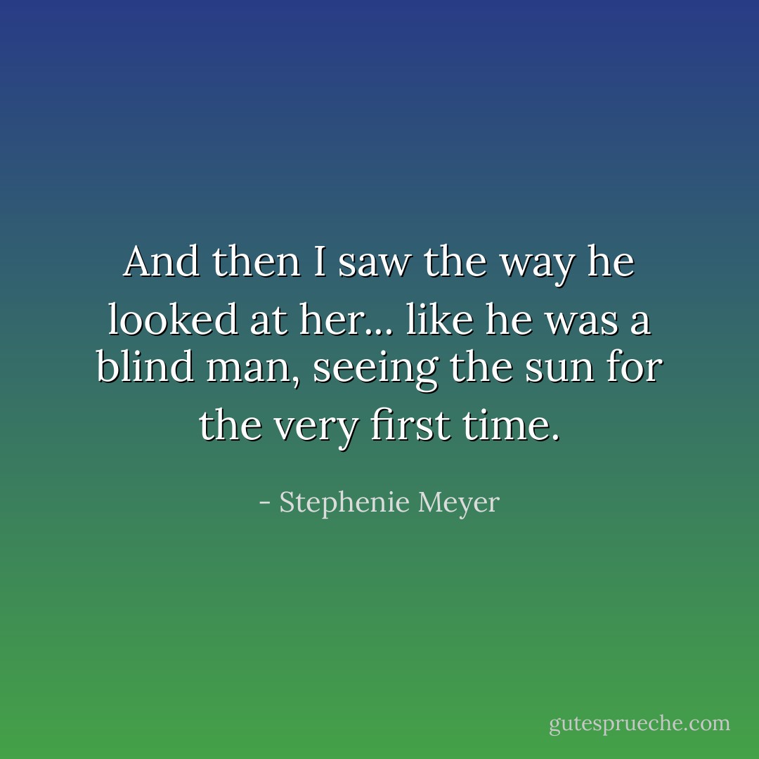 And then I saw the way he looked at her... like he was a blind man, seeing the sun for the very first time. - Stephenie Meyer