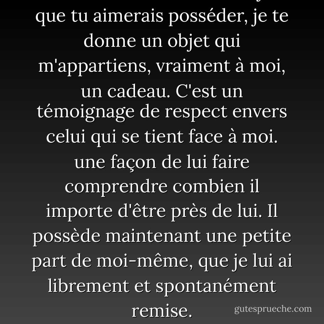 Au lieu de t'acheter un objet que tu aimerais posséder, je te donne un objet qui m'appartiens, vraiment à moi, un cadeau. C'est un témoignage de respect envers celui qui se tient face à moi. une façon de lui faire comprendre combien il importe d'être près de lui. Il possède maintenant une petite part de moi-même, que je lui ai librement et spontanément remise. - Paulo Coelho