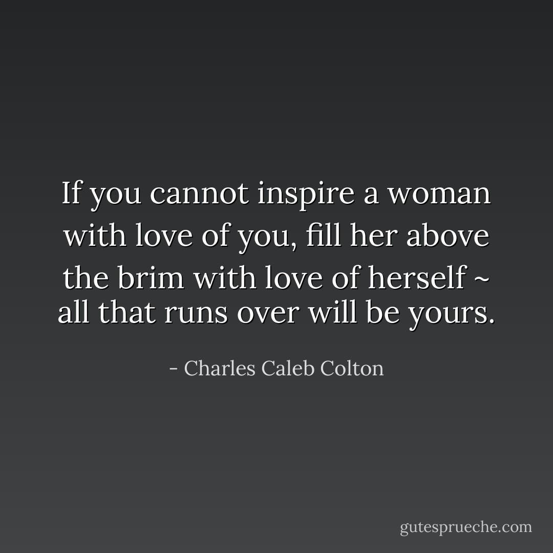 If you cannot inspire a woman with love of you, fill her above the brim with love of herself ~ all that runs over will be yours. - Charles Caleb Colton