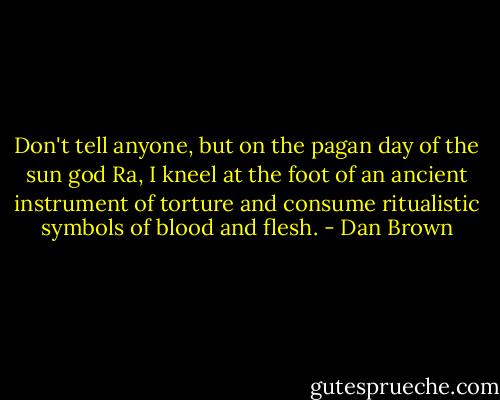Don't tell anyone, but on the pagan day of the sun god Ra, I kneel at the foot of an ancient instrument of torture and consume ritualistic symbols of blood and flesh. - Dan Brown