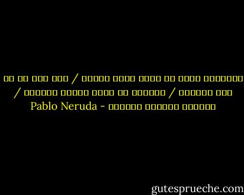 لتعلَمي أنني لا أحبك وأني أحبك، / لأن لكل ما هو حيّ وجهين؛ / الكلمة هي إحدى جناحي الصمت، / وللنار شطرُها البارد - Pablo Neruda