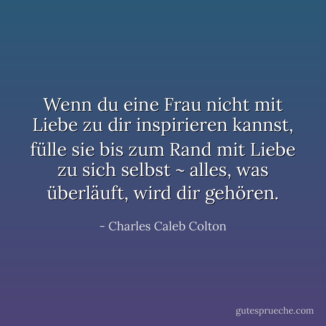 Wenn du eine Frau nicht mit Liebe zu dir inspirieren kannst, fülle sie bis zum Rand mit Liebe zu sich selbst ~ alles, was überläuft, wird dir gehören. - Charles Caleb Colton<