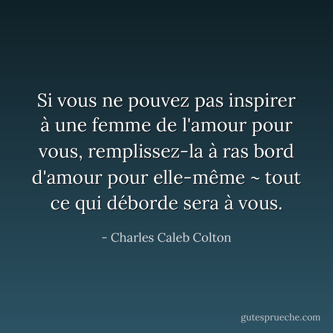 Si vous ne pouvez pas inspirer à une femme de l'amour pour vous, remplissez-la à ras bord d'amour pour elle-même ~ tout ce qui déborde sera à vous. - Charles Caleb Colton