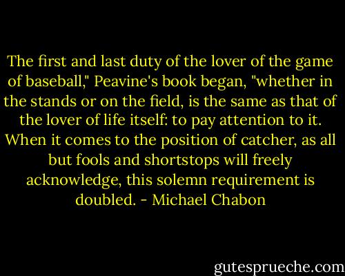 The first and last duty of the lover of the game of baseball," Peavine's book began, "whether in the stands or on the field, is the same as that of the lover of life itself: to pay attention to it. When it comes to the position of catcher, as all but fools and shortstops will freely acknowledge, this solemn requirement is doubled. - Michael Chabon