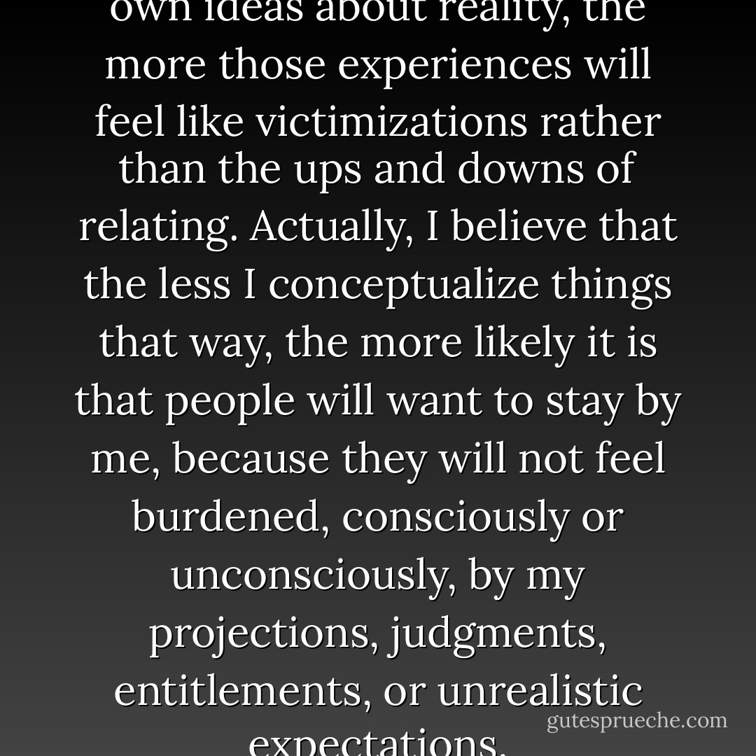 The more invested I am in my own ideas about reality, the more those experiences will feel like victimizations rather than the ups and downs of relating. Actually, I believe that the less I conceptualize things that way, the more likely it is that people will want to stay by me, because they will not feel burdened, consciously or unconsciously, by my projections, judgments, entitlements, or unrealistic expectations. - David Richo