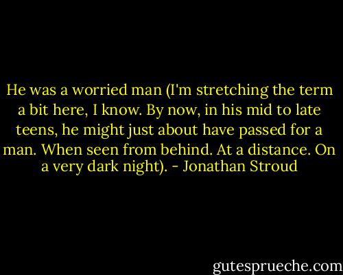 He was a worried man (I'm stretching the term a bit here, I know. By now, in his mid to late teens, he might just about have passed for a man. When seen from behind. At a distance. On a very dark night). - Jonathan Stroud