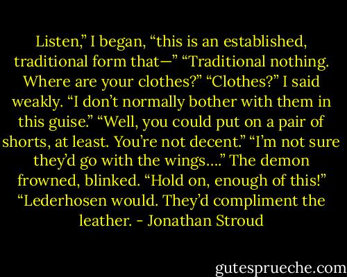 Listen,” I began, “this is an established, traditional form that—”<br />“Traditional nothing. Where are your clothes?”<br />“Clothes?” I said weakly. “I don’t normally bother with them in this guise.”<br />“Well, you could put on a pair of shorts, at least. You’re not decent.”<br />“I’m not sure they’d go with the wings….” The demon frowned, blinked. “Hold on, enough of this!”<br />“Lederhosen would. They’d compliment the leather. - Jonathan Stroud