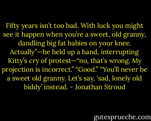 Fifty years isn’t too bad. With luck you might see it happen when you’re a sweet, old granny, dandling big fat babies on your knee. Actually”—he held up a hand, interrupting Kitty’s cry of protest—“no, that’s wrong. My projection is incorrect.”<br />“Good.”<br />“You’ll never be a sweet old granny. Let’s say, ‘sad, lonely old biddy’ instead. - Jonathan Stroud