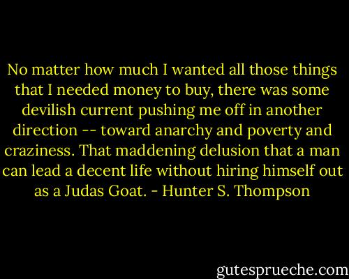 No matter how much I wanted all those things that I needed money to buy, there was some devilish current pushing me off in another direction -- toward anarchy and poverty and craziness. That maddening delusion that a man can lead a decent life without hiring himself out as a Judas Goat. - Hunter S. Thompson