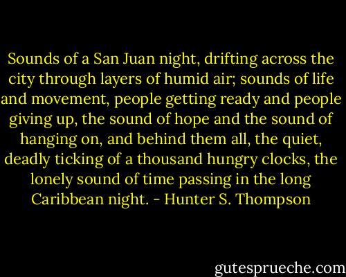 Sounds of a San Juan night, drifting across the city through layers of humid air; sounds of life and movement, people getting ready and people giving up, the sound of hope and the sound of hanging on, and behind them all, the quiet, deadly ticking of a thousand hungry clocks, the lonely sound of time passing in the long Caribbean night. - Hunter S. Thompson