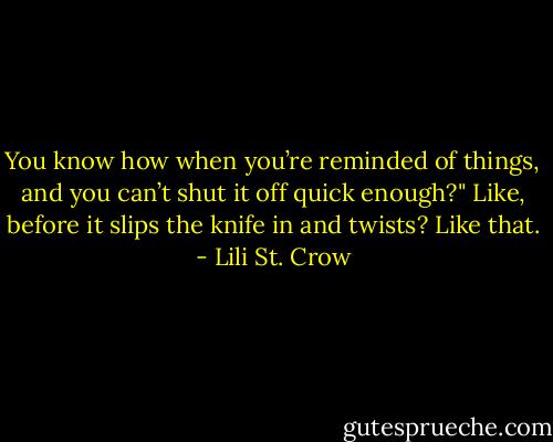 You know how when you’re reminded of things, and you can’t shut it off quick<br />enough?" Like, before it slips the knife in and twists? Like that. - Lili St. Crow