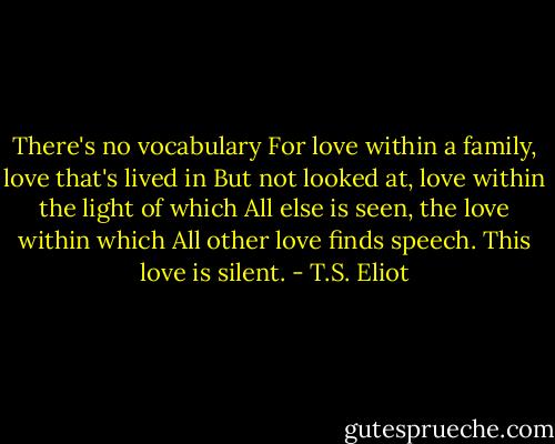 There's no vocabulary For love within a family, love that's lived in But not looked at, love within the light of which All else is seen, the love within which All other love finds speech. This love is silent. - T.S. Eliot