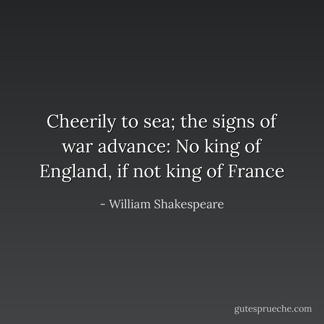 Cheerily to sea; the signs of war advance:<br />No king of England, if not king of France - William Shakespeare