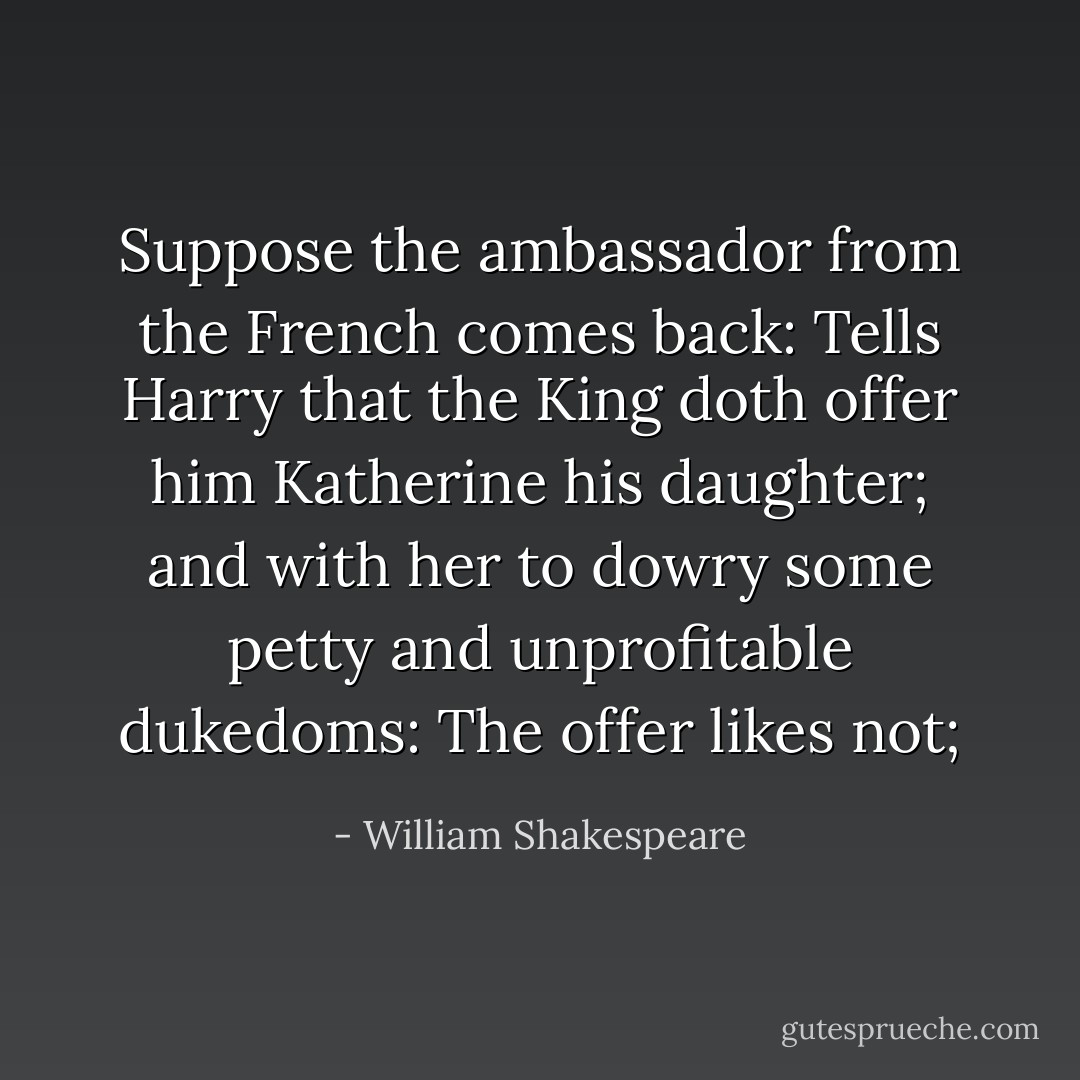 Suppose the ambassador from the French comes back:<br />Tells Harry that the King doth offer him Katherine his daughter;<br />and with her to dowry some petty and unprofitable dukedoms:<br />The offer likes not; - William Shakespeare