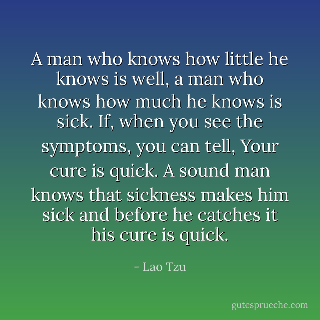 A man who knows how little he knows is well, a man who knows how much he knows is sick. If, when you see the symptoms, you can tell, Your cure is quick.<br />A sound man knows that sickness makes him sick and before he catches it his cure is quick. - Lao Tzu
