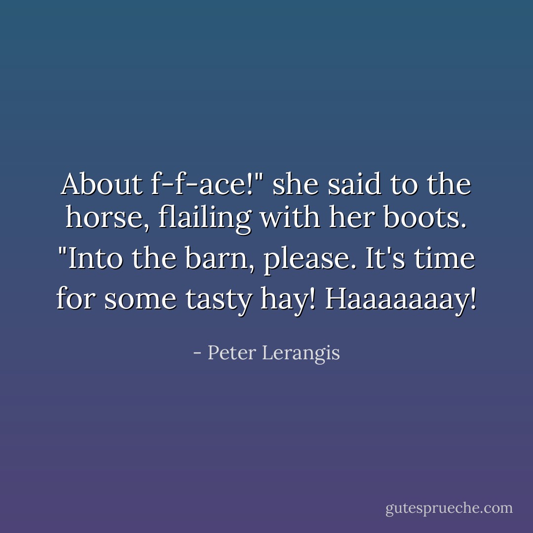 About f-f-ace!" she said to the horse, flailing with her boots. "Into the barn, please. It's time for some tasty hay! <i>Haaaaaaay!</i> - Peter Lerangis