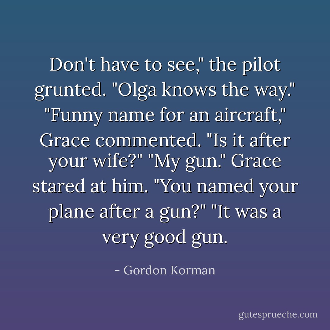 Don't have to see," the pilot grunted. "<i>Olga</i> knows the way."<br />"Funny name for an aircraft," Grace commented. "Is it after your wife?"<br />"My gun."<br />Grace stared at him. "You named your plane after a <i>gun</i>?"<br />"It was a very good gun. - Gordon Korman