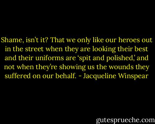 Shame, isn’t it? That we only like our heroes out in the street when they are looking their best and their uniforms are ‘spit and polished,’ and not when they’re showing us the wounds they suffered on our behalf. - Jacqueline Winspear