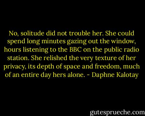No, solitude did not trouble her. She could spend long minutes gazing out the window, hours listening to the BBC on the public radio station. She relished the very texture of her privacy, its depth of space and freedom, much of an entire day hers alone. - Daphne Kalotay
