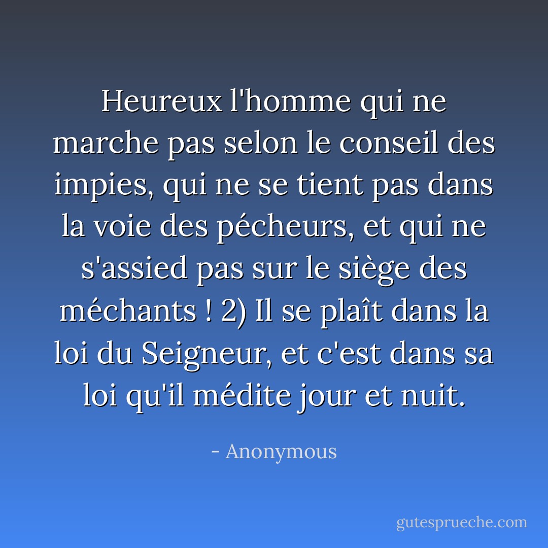 Heureux l'homme qui ne marche pas selon le conseil des impies, qui ne se tient pas dans la voie des pécheurs, et qui ne s'assied pas sur le siège des méchants ! 2) Il se plaît dans la loi du Seigneur, et c'est dans sa loi qu'il médite jour et nuit. - Anonymous