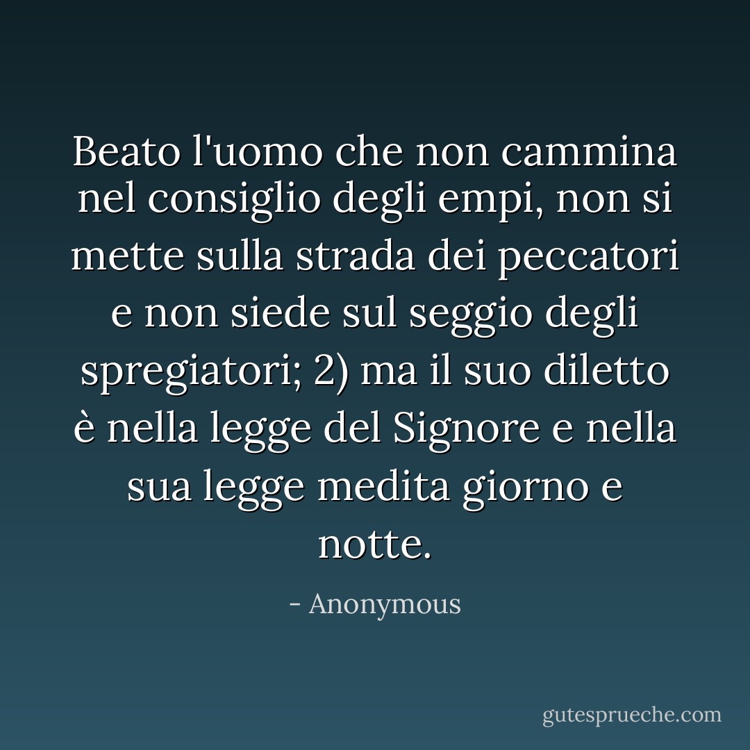 Beato l'uomo che non cammina nel consiglio degli empi, non si mette sulla strada dei peccatori e non siede sul seggio degli spregiatori; 2) ma il suo diletto è nella legge del Signore e nella sua legge medita giorno e notte. - Anonymous