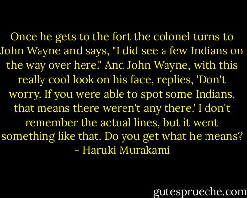 Once he gets to the fort the colonel turns to John Wayne and says, "I did see a few Indians on the way over here." And John Wayne, with this really cool look on his face, replies, 'Don't worry. If you were able to spot some Indians, that means there weren't any there.' I don't remember the actual lines, but it went something like that. Do you get what he means? - Haruki Murakami