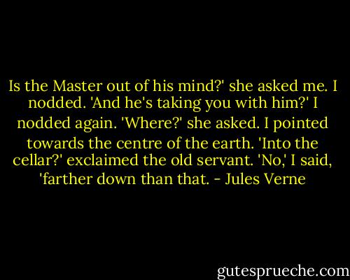Is the Master out of his mind?' she asked me.<br />I nodded.<br />'And he's taking you with him?'<br />I nodded again.<br />'Where?' she asked.<br />I pointed towards the centre of the earth.<br />'Into the cellar?' exclaimed the old servant.<br />'No,' I said, 'farther down than that. - Jules Verne