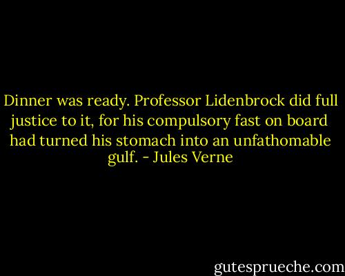 Dinner was ready. Professor Lidenbrock did full justice to it, for his compulsory fast on board had turned his stomach into an unfathomable gulf. - Jules Verne