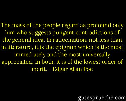 The mass of the people regard as profound only him who suggests pungent contradictions of the general idea. In ratiocination, not less than in literature, it is the epigram which is the most immediately and the most universally appreciated. In both, it is of the lowest order of merit. - Edgar Allan Poe