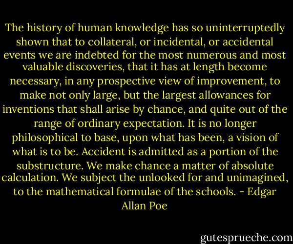 The history of human knowledge has so uninterruptedly shown that to collateral, or incidental, or accidental events we are indebted for the most numerous and most valuable discoveries, that it has at length become necessary, in any prospective view of improvement, to make not only large, but the largest allowances for inventions that shall arise by chance, and quite out of the range of ordinary expectation. It is no longer philosophical to base, upon what has been, a vision of what is to be. Accident is admitted as a portion of the substructure. We make chance a matter of absolute calculation. We subject the unlooked for and unimagined, to the mathematical formulae of the schools. - Edgar Allan Poe