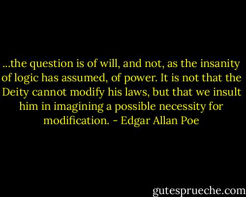 ...the question is of will, and not, as the insanity of logic has assumed, of power. It is not that the Deity cannot modify his laws, but that we insult him in imagining a possible necessity for modification. - Edgar Allan Poe