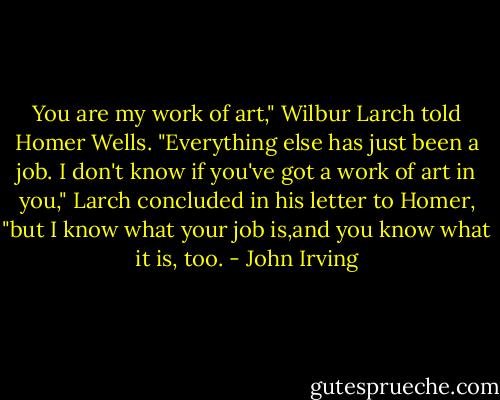 You are my work of art," Wilbur Larch told Homer Wells. "Everything else has just been a job. I don't know if you've got a work of art in you," Larch concluded in his letter to Homer, "but I know what your job is,and you know what it is, too. - John Irving